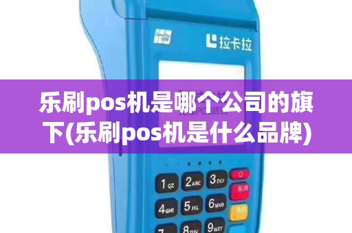 乐刷pos机是哪个公司的旗下(乐刷pos机是什么品牌)