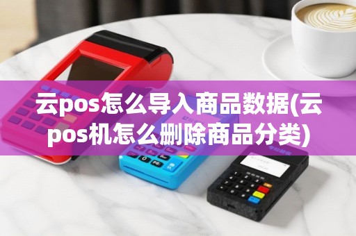 云pos怎么导入商品数据(云pos机怎么删除商品分类)