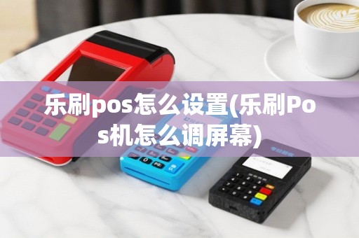 乐刷pos怎么设置(乐刷Pos机怎么调屏幕)